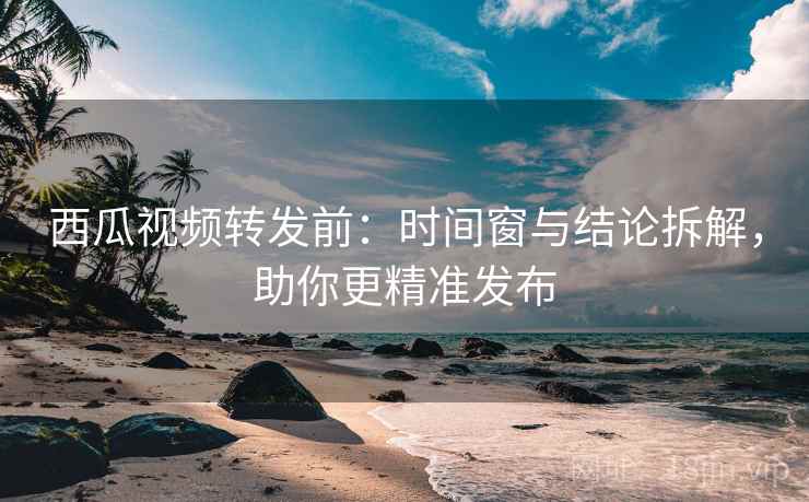 西瓜视频转发前：时间窗与结论拆解，助你更精准发布