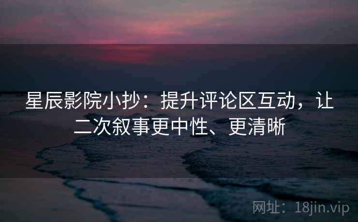 星辰影院小抄：提升评论区互动，让二次叙事更中性、更清晰