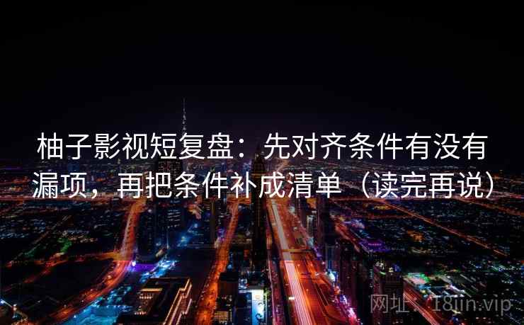 柚子影视短复盘:先对齐条件有没有漏项,再把条件补成清单(读完再说) 柚子影视短复盘:先对齐条件有没有漏项,再把条件补成清单(读完再说)