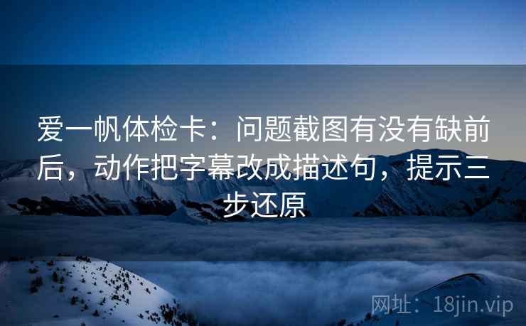 爱一帆体检卡:问题截图有没有缺前后,动作把字幕改成描述句,提示三步还原 爱一帆体检卡:问题截图有没有缺前后,动作把字幕改成描述句,提示三步还原