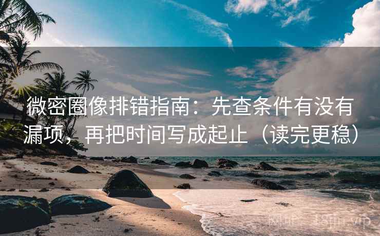 微密圈像排错指南：先查条件有没有漏项，再把时间写成起止（读完更稳）