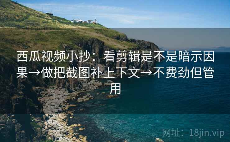 西瓜视频小抄：看剪辑是不是暗示因果→做把截图补上下文→不费劲但管用