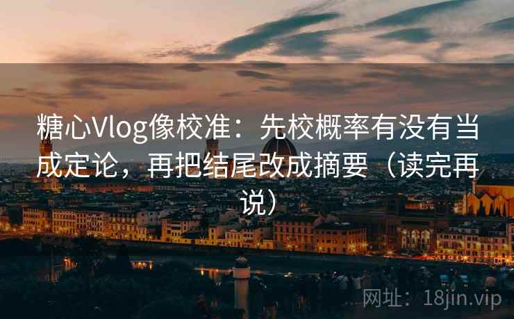 糖心Vlog像校准：先校概率有没有当成定论，再把结尾改成摘要（读完再说）