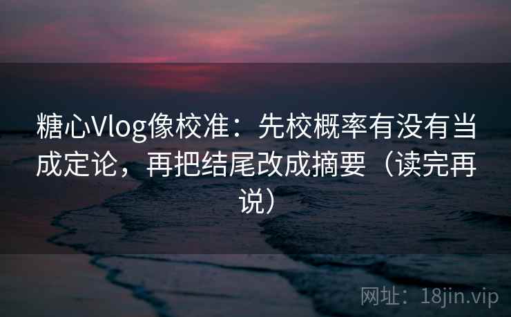 糖心Vlog像校准：先校概率有没有当成定论，再把结尾改成摘要（读完再说）