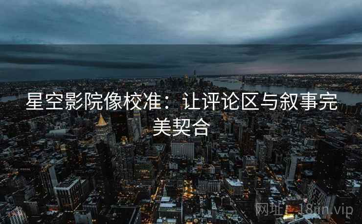 星空影院像校准:让评论区与叙事完美契合 星空影院像校准:让评论区与叙事完美契合