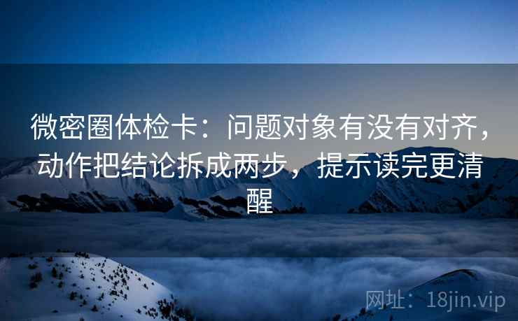 微密圈体检卡:问题对象有没有对齐,动作把结论拆成两步,提示读完更清醒 微密圈体检卡:问题对象有没有对齐,动作把结论拆成两步,提示读完更清醒