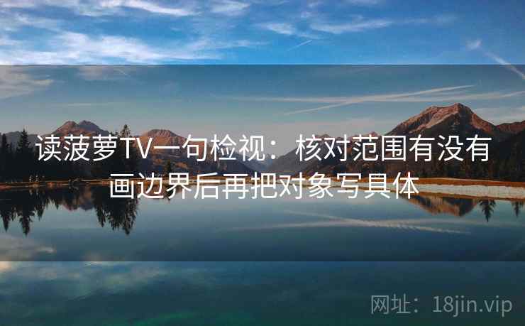 读菠萝TV一句检视:核对范围有没有画边界后再把对象写具体 读菠萝TV一句检视:核对范围有没有画边界后再把对象写具体