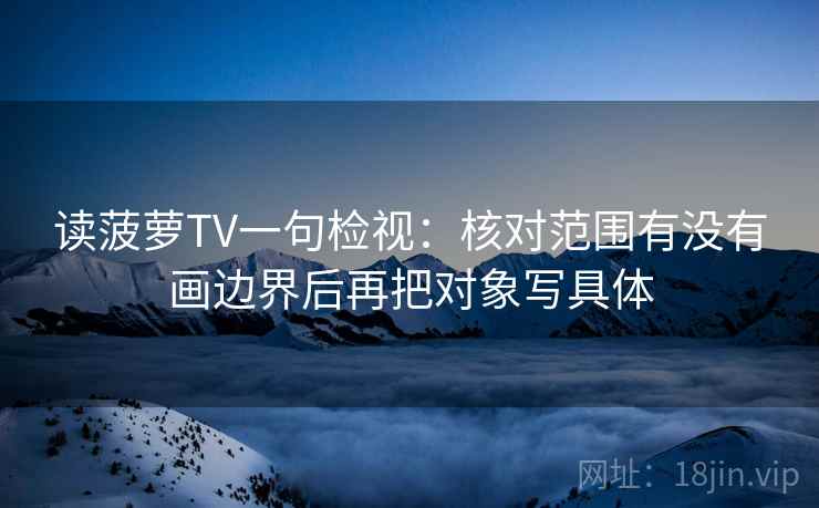 读菠萝TV一句检视:核对范围有没有画边界后再把对象写具体 读菠萝TV一句检视:核对范围有没有画边界后再把对象写具体