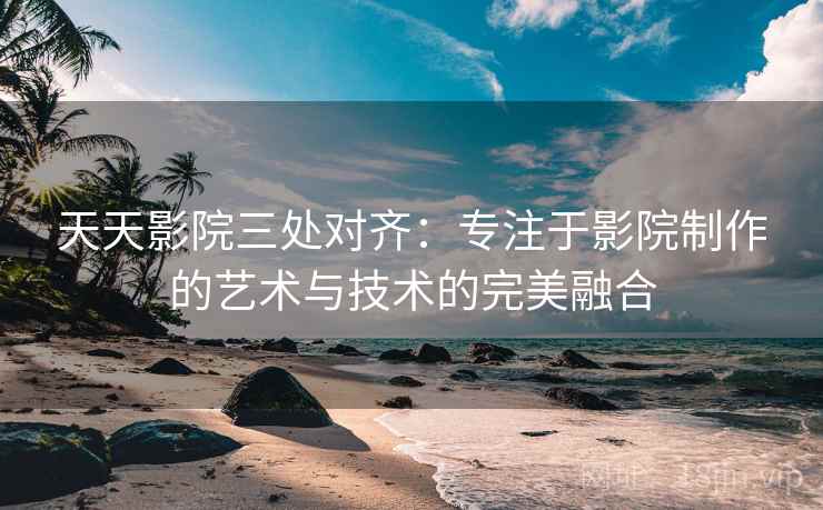 天天影院三处对齐:专注于影院制作的艺术与技术的完美融合 天天影院三处对齐:专注于影院制作的艺术与技术的完美融合