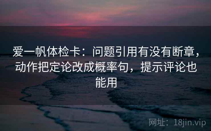 爱一帆体检卡:问题引用有没有断章,动作把定论改成概率句,提示评论也能用 爱一帆体检卡:问题引用有没有断章,动作把定论改成概率句,提示评论也能用