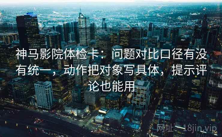 神马影院体检卡：问题对比口径有没有统一，动作把对象写具体，提示评论也能用