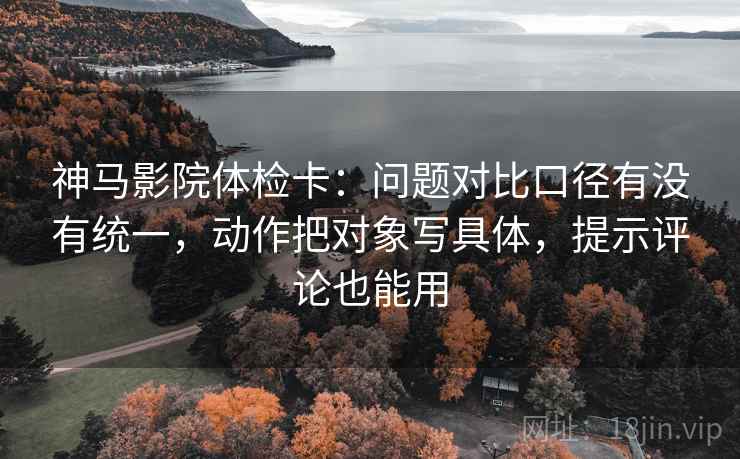 神马影院体检卡：问题对比口径有没有统一，动作把对象写具体，提示评论也能用