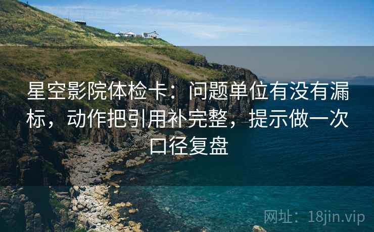 星空影院体检卡:问题单位有没有漏标,动作把引用补完整,提示做一次口径复盘 星空影院体检卡:问题单位有没有漏标,动作把引用补完整,提示做一次口径复盘