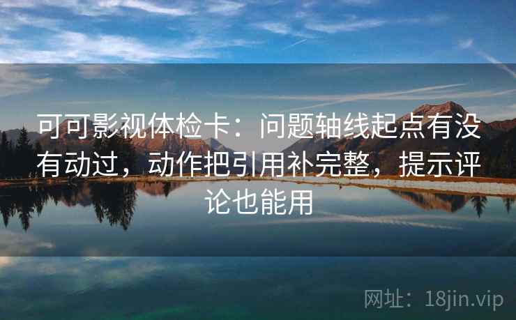 可可影视体检卡：问题轴线起点有没有动过，动作把引用补完整，提示评论也能用
