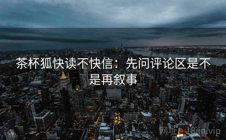 茶杯狐快读不快信:先问评论区是不是再叙事 茶杯狐快读不快信:先问评论区是不是再叙事