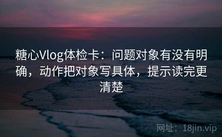 糖心Vlog体检卡：问题对象有没有明确，动作把对象写具体，提示读完更清楚
