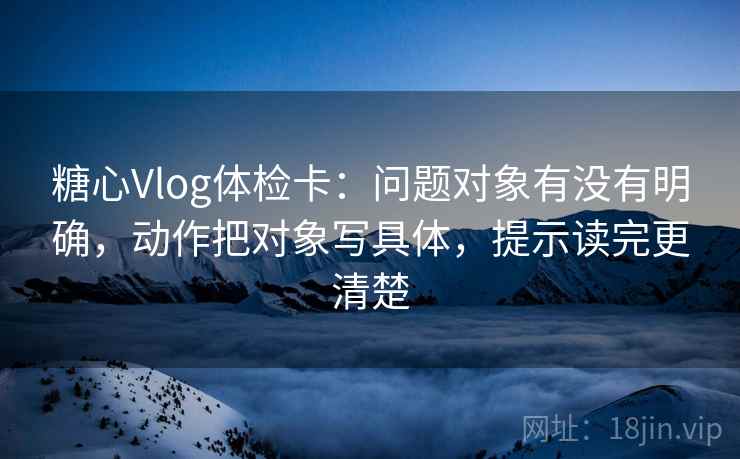 糖心Vlog体检卡：问题对象有没有明确，动作把对象写具体，提示读完更清楚