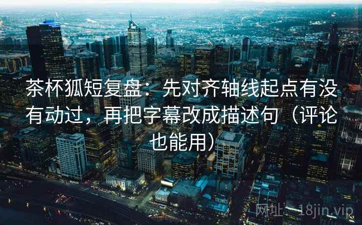 茶杯狐短复盘：先对齐轴线起点有没有动过，再把字幕改成描述句（评论也能用）