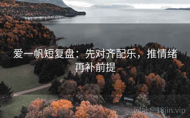 爱一帆短复盘：先对齐配乐，推情绪再补前提